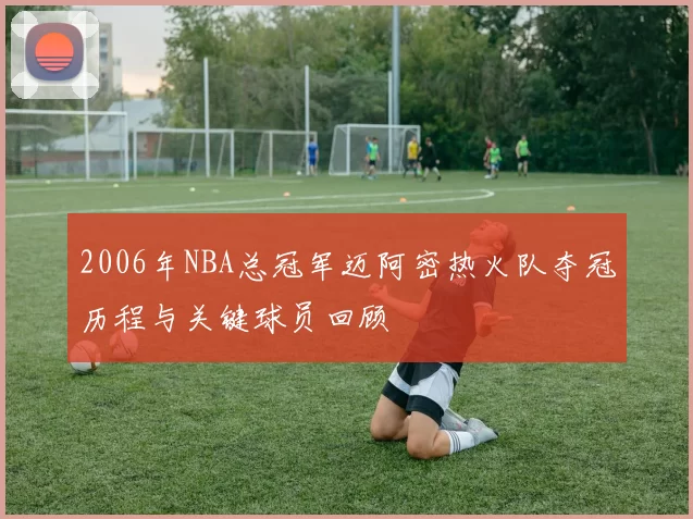 2006年NBA总冠军迈阿密热火队夺冠历程与关键球员回顾
