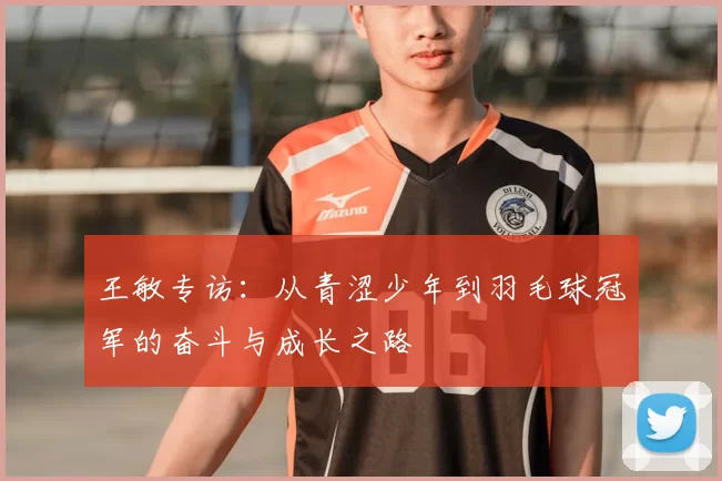 王敏专访:从青涩少年到羽毛球冠军的奋斗与成长之路