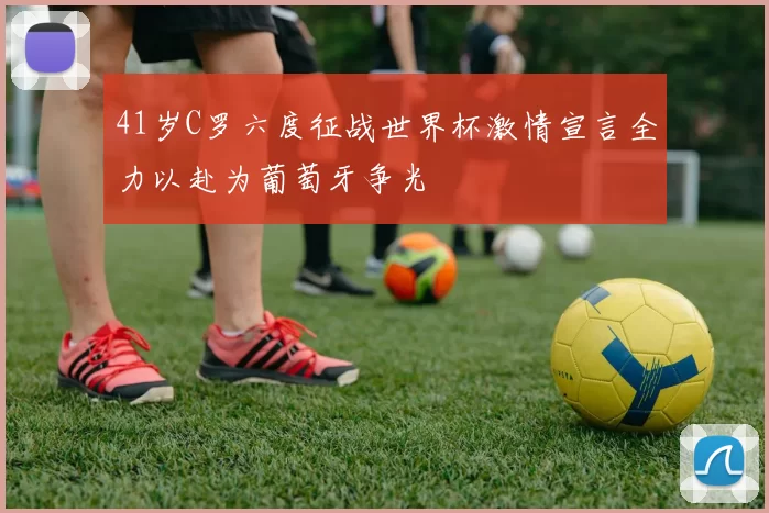 41岁C罗六度征战世界杯激情宣言全力以赴为葡萄牙争光