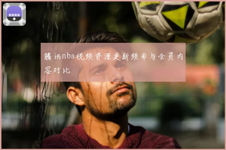 腾讯nba视频资源更新频率与会员内容对比