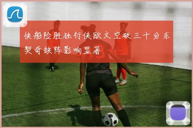快船险胜独行侠欧文空砍三十分东契奇缺阵影响显著