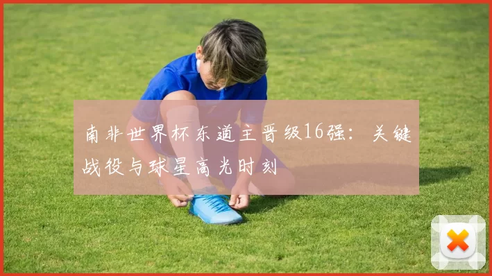 南非世界杯东道主晋级16强:关键战役与球星高光时刻