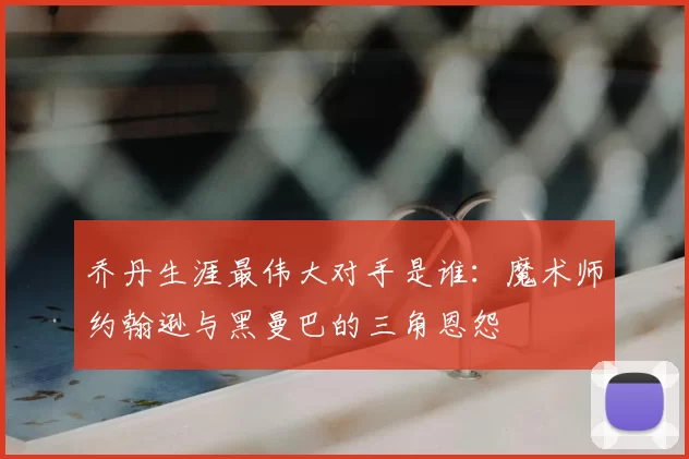 乔丹生涯最伟大对手是谁:魔术师约翰逊与黑曼巴的三角恩怨
