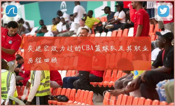 矣进宏效力过的CBA篮球队及其职业历程回顾