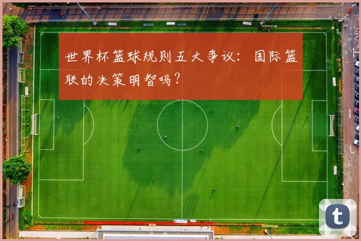 世界杯篮球规则五大争议：国际篮联的决策明智吗？