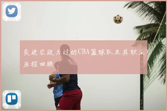 矣进宏效力过的CBA篮球队及其职业历程回顾