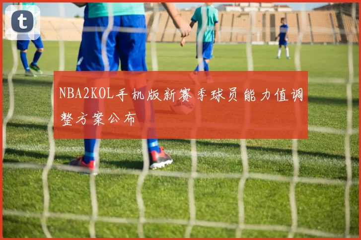 NBA2KOL手机版新赛季球员能力值调整方案公布