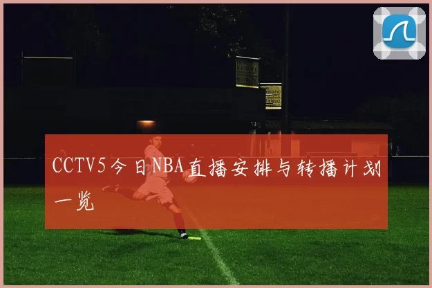 CCTV5今日NBA直播安排与转播计划一览