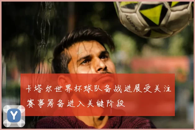 卡塔尔世界杯球队备战进展受关注 赛事筹备进入关键阶段