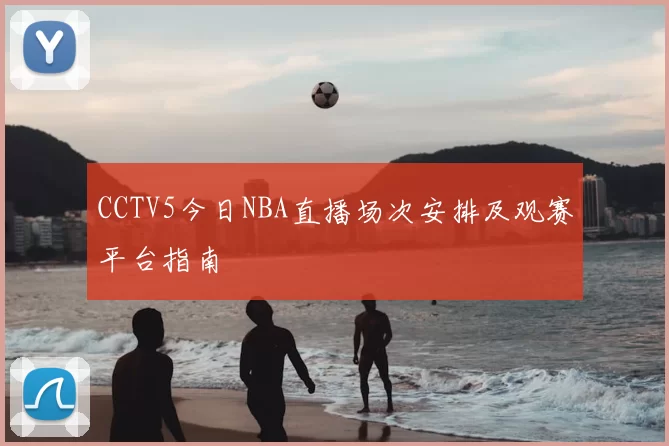 CCTV5今日NBA直播场次安排及观赛平台指南
