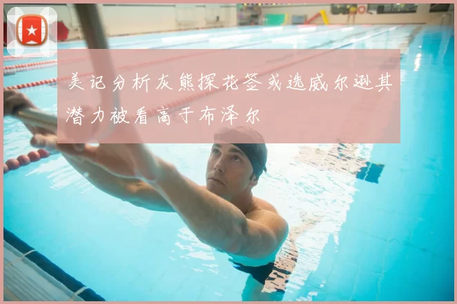 美记分析灰熊探花签或选威尔逊其潜力被看高于布泽尔