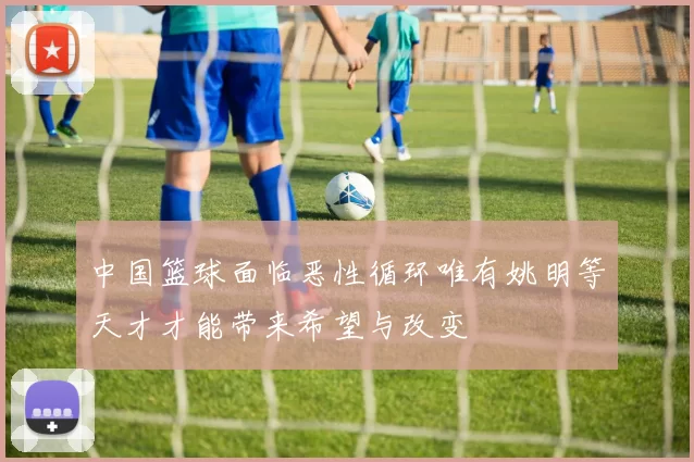 中国篮球面临恶性循环唯有姚明等天才才能带来希望与改变