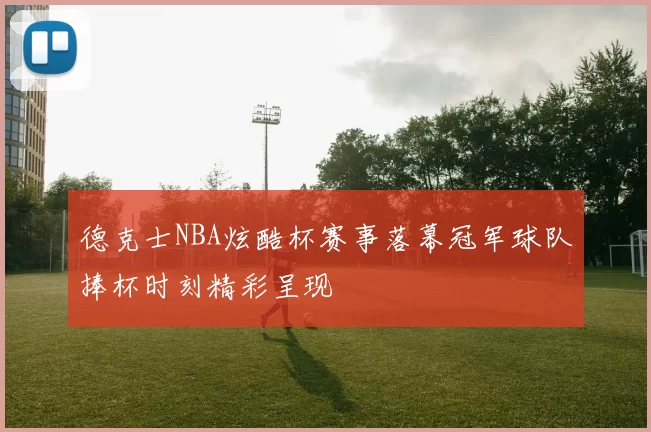 德克士NBA炫酷杯赛事落幕冠军球队捧杯时刻精彩呈现