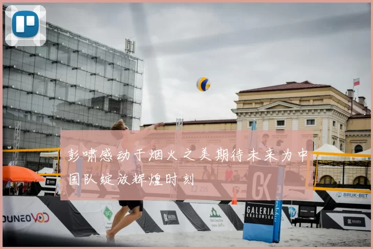 彭啸感动于烟火之美期待未来为中国队绽放辉煌时刻