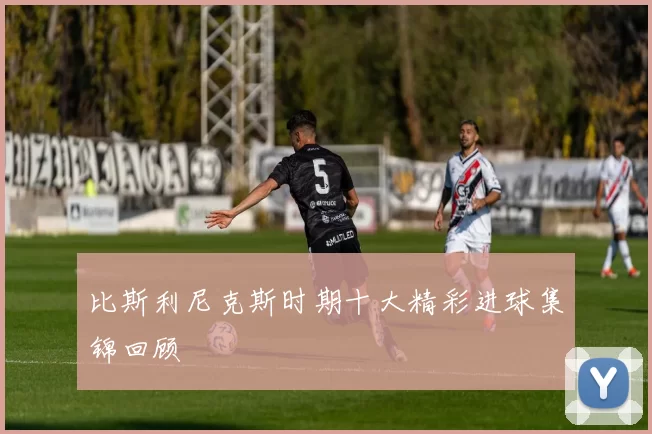比斯利尼克斯时期十大精彩进球集锦回顾