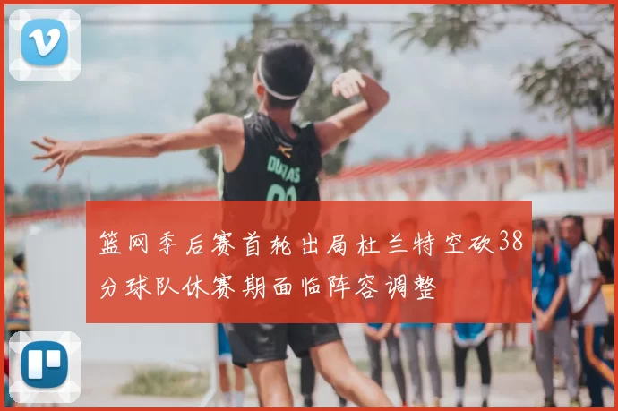 篮网季后赛首轮出局杜兰特空砍38分球队休赛期面临阵容调整