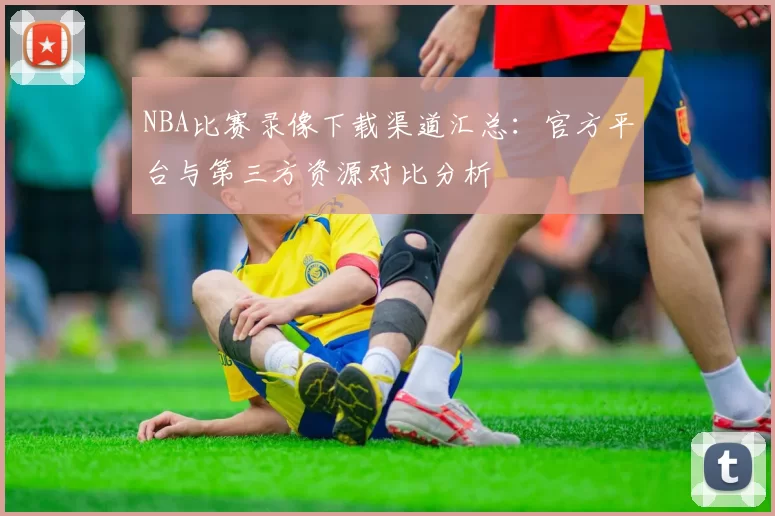 NBA比赛录像下载渠道汇总：官方平台与第三方资源对比分析