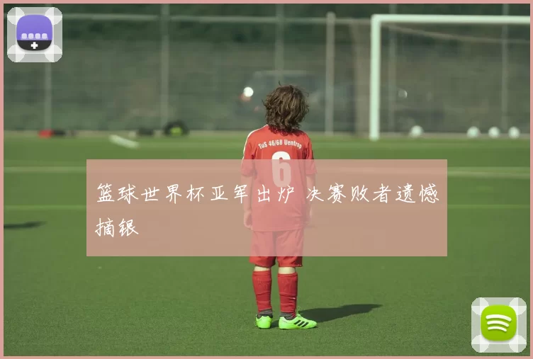 篮球世界杯亚军出炉 决赛败者遗憾摘银