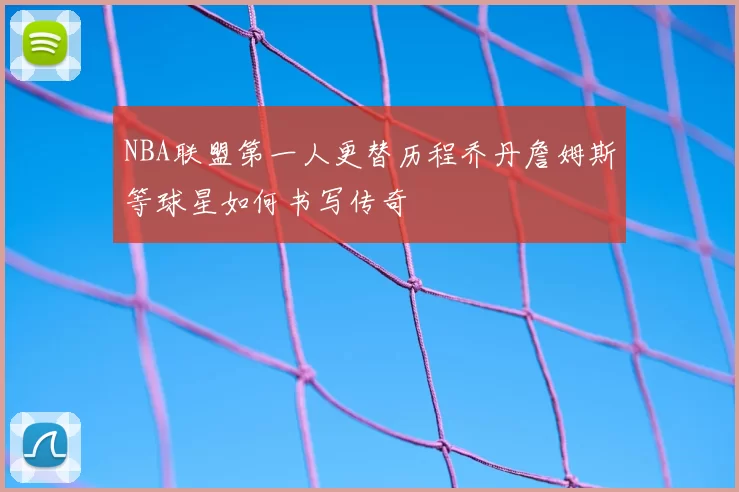 NBA联盟第一人更替历程乔丹詹姆斯等球星如何书写传奇