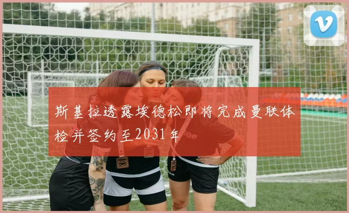 斯基拉透露埃德松即将完成曼联体检并签约至2031年