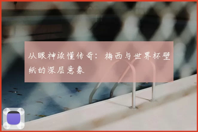 从眼神读懂传奇:梅西与世界杯壁纸的深层意象