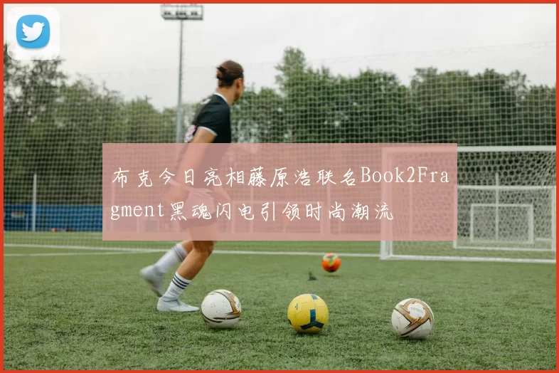 布克今日亮相藤原浩联名Book2Fragment黑魂闪电引领时尚潮流
