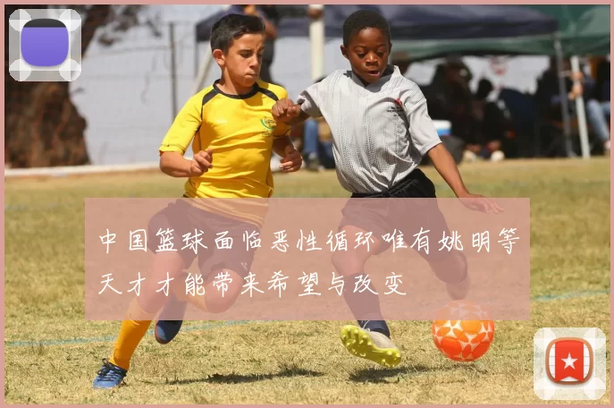 中国篮球面临恶性循环唯有姚明等天才才能带来希望与改变