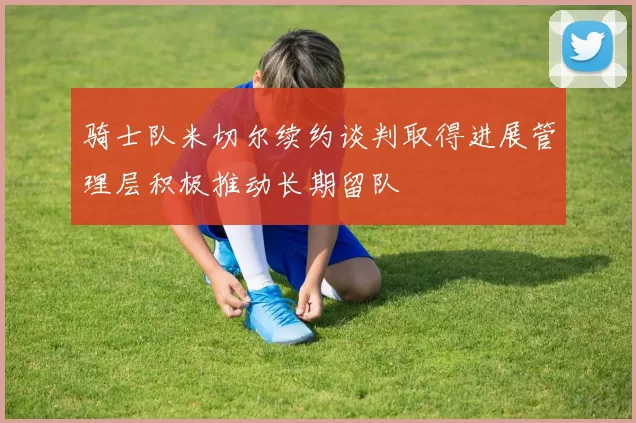 骑士队米切尔续约谈判取得进展管理层积极推动长期留队