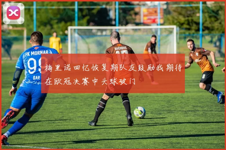 梅里诺回忆恢复期队友鼓励我期待在欧冠决赛中头球破门