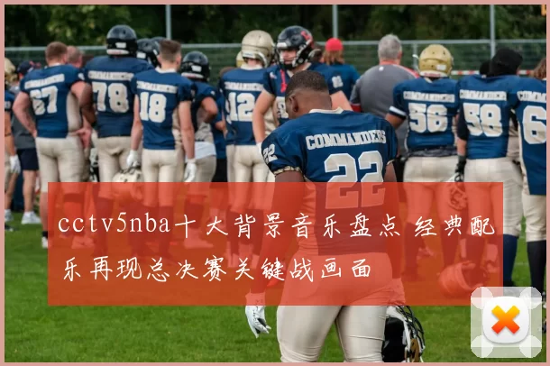cctv5nba十大背景音乐盘点 经典配乐再现总决赛关键战画面