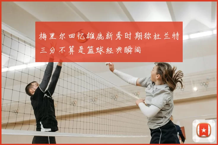 梅里尔回忆雄鹿新秀时期称杜兰特三分不算是篮球经典瞬间