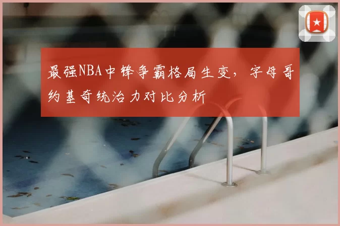 最强NBA中锋争霸格局生变，字母哥约基奇统治力对比分析