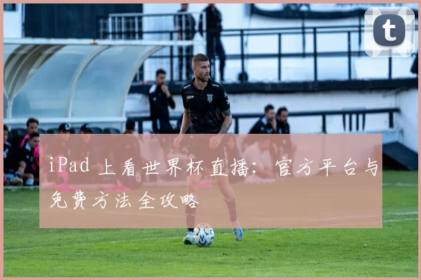 iPad 上看世界杯直播:官方平台与免费方法全攻略