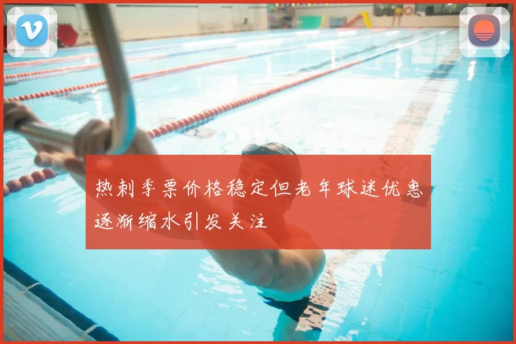热刺季票价格稳定但老年球迷优惠逐渐缩水引发关注