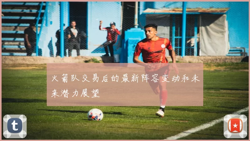 火箭队交易后的最新阵容变动和未来潜力展望