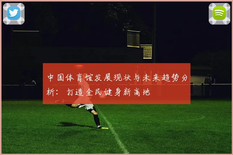 中国体育馆发展现状与未来趋势分析:打造全民健身新高地