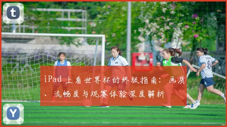 iPad 上看世界杯的终极指南:画质、流畅度与观赛体验深度解析