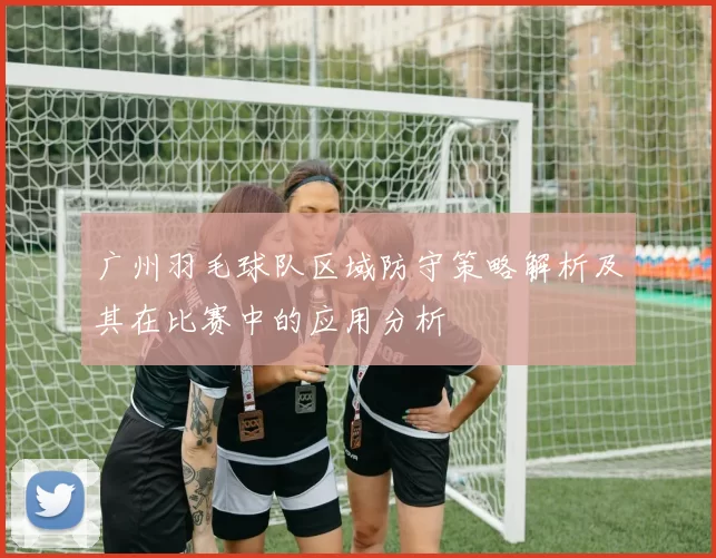 广州羽毛球队区域防守策略解析及其在比赛中的应用分析