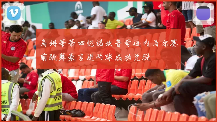 乌姆蒂蒂回忆诺坎普奇迹内马尔赛前跳舞豪言进两球成功兑现