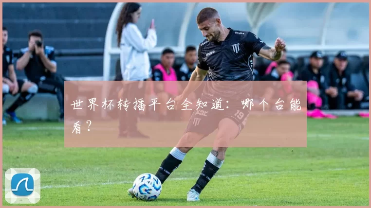 世界杯转播平台全知道：哪个台能看？