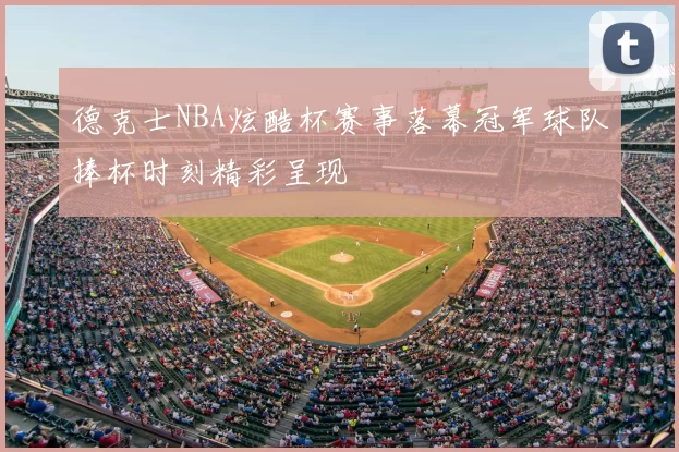 德克士NBA炫酷杯赛事落幕冠军球队捧杯时刻精彩呈现