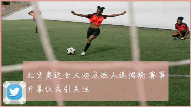 北京奥运会火炬点燃人选揭晓 赛事开幕仪式引关注