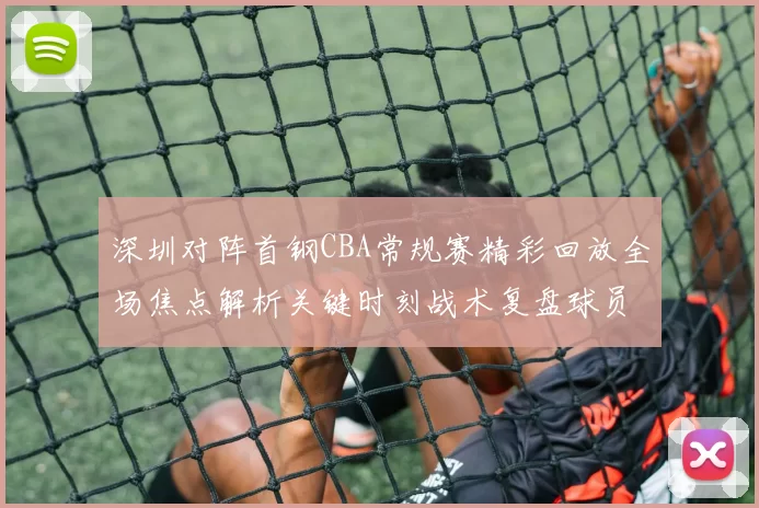 深圳对阵首钢CBA常规赛精彩回放全场焦点解析关键时刻战术复盘球员表现盘点