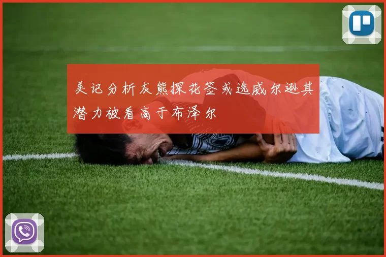 美记分析灰熊探花签或选威尔逊其潜力被看高于布泽尔