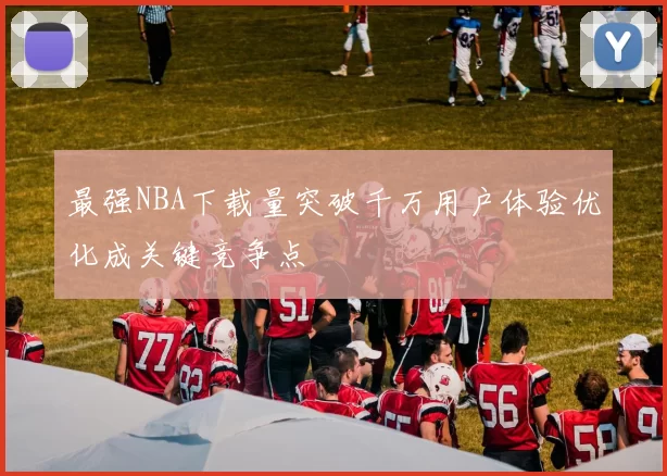 最强NBA下载量突破千万用户体验优化成关键竞争点