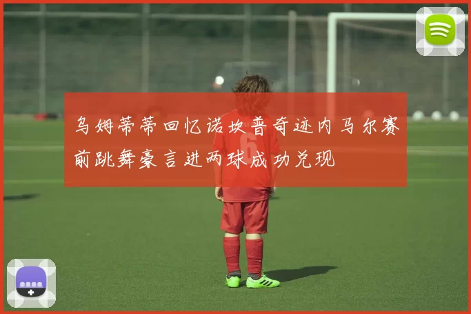 乌姆蒂蒂回忆诺坎普奇迹内马尔赛前跳舞豪言进两球成功兑现