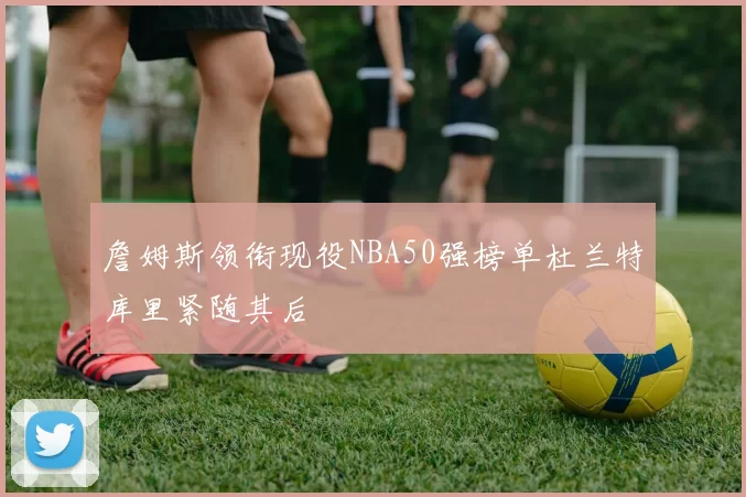 詹姆斯领衔现役NBA50强榜单杜兰特库里紧随其后
