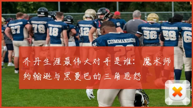 乔丹生涯最伟大对手是谁:魔术师约翰逊与黑曼巴的三角恩怨