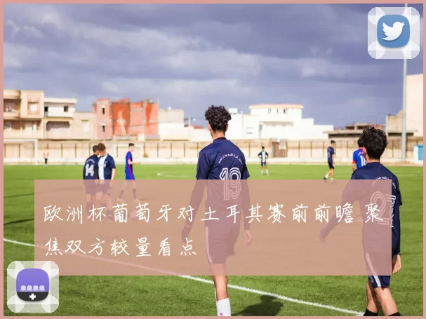 欧洲杯葡萄牙对土耳其赛前前瞻 聚焦双方较量看点