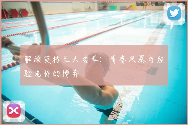 解读英格兰大名单:青春风暴与经验老将的博弈